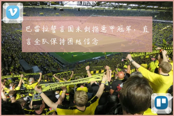 巴雷拉誓言国米剑指意甲冠军，直言全队保持团结信念