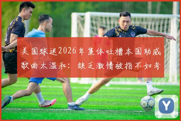 美国球迷2026年集体吐槽本国助威歌曲太温和：缺乏激情被指不如考试现场，欧洲氛围完胜
