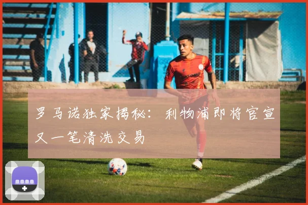 罗马诺独家揭秘：利物浦即将官宣又一笔清洗交易