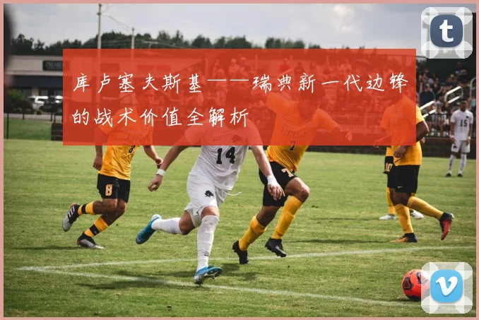 库卢塞夫斯基——瑞典新一代边锋的战术价值全解析