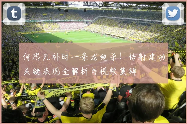 何思凡补时一条龙绝杀！传射建功关键表现全解析与视频集锦