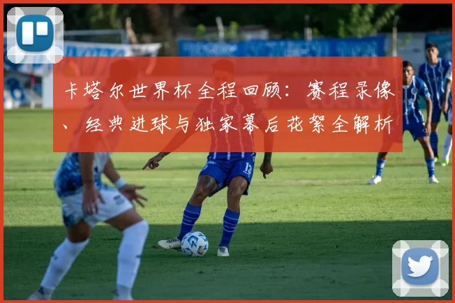 卡塔尔世界杯全程回顾：赛程录像、经典进球与独家幕后花絮全解析
