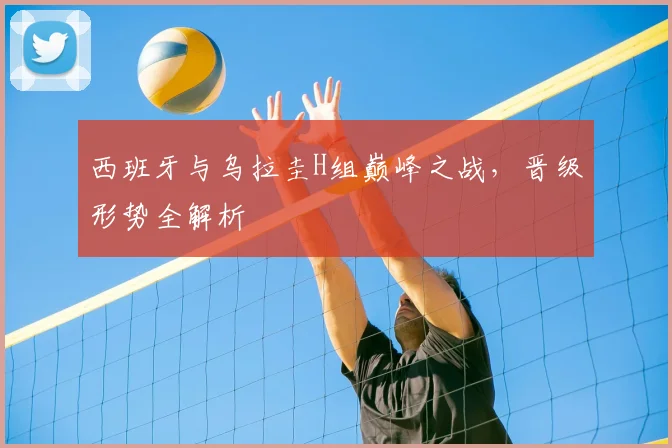 西班牙与乌拉圭H组巅峰之战，晋级形势全解析