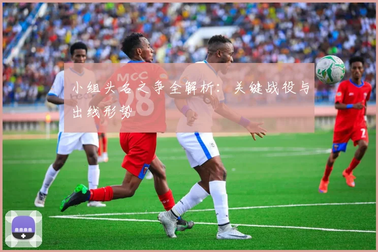 小组头名之争全解析:关键战役与出线形势
