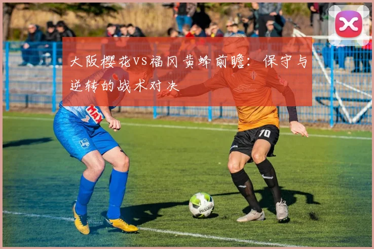 大阪樱花vs福冈黄蜂前瞻：保守与逆转的战术对决