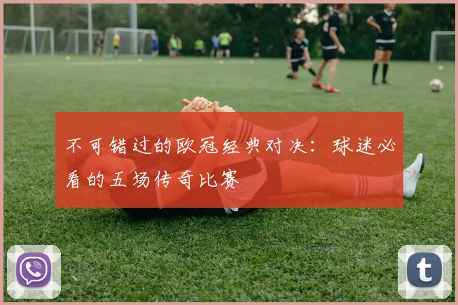 不可错过的欧冠经典对决：球迷必看的五场传奇比赛