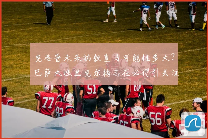 克洛普未来执教皇马可能性多大？巴萨大选里克尔梅志在必得引关注