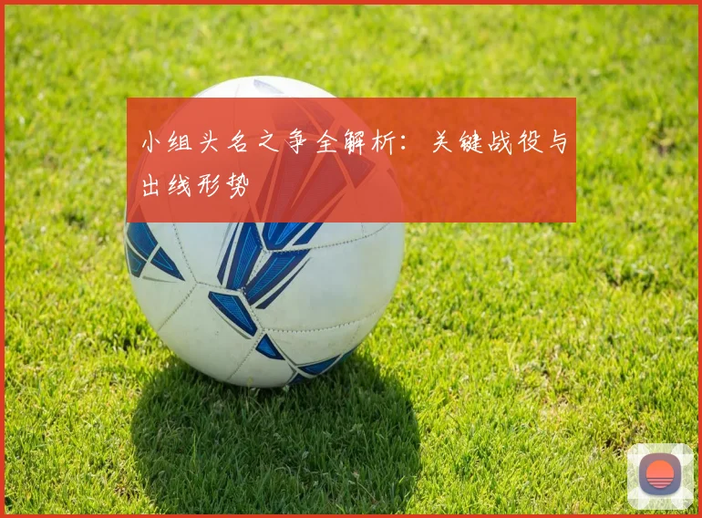 小组头名之争全解析：关键战役与出线形势